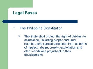 • The Philippine Constitution
 The State shall protect the right of children to
assistance, including proper care and
nutrition, and special protection from all forms
of neglect, abuse, cruelty, exploitation and
other conditions prejudicial to their
development;
 