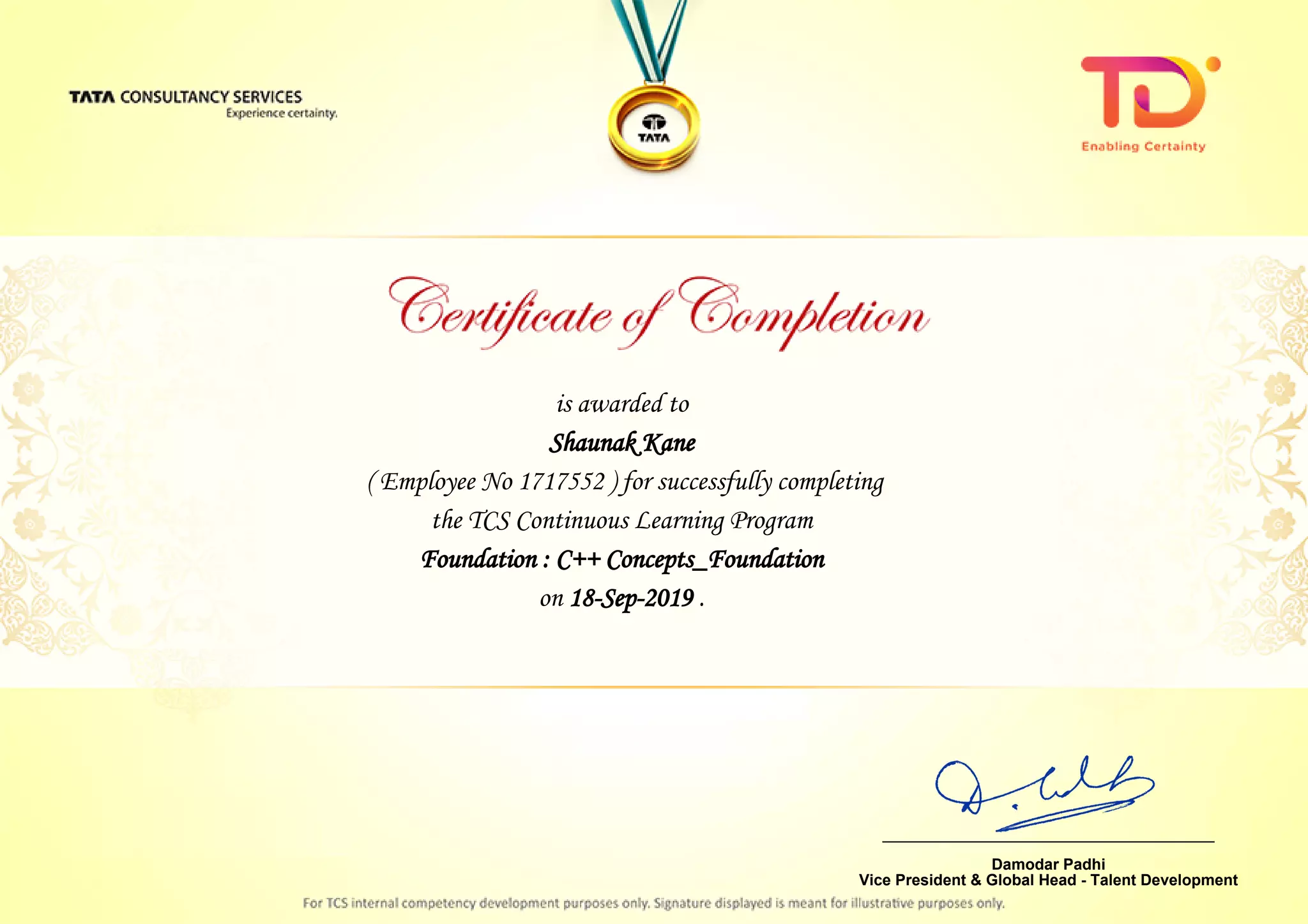 is awarded to
Shaunak KaneShaunak Kane
Foundation : C++ Concepts_Foundation
on 18-Sep-2019 .
( Employee No 1717552 ) for successfully completing
the TCS Continuous Learning Program
________________________________
Damodar Padhi
Vice President & Global Head - Talent Development