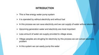 INTRODUCTION
 This is free energy water pump system
 it is operated by without electricity and without fuel
 In this process we can save electricity and we can supply of water without electricity .
 Upcoming generation water and electricity are most important
 Less amount of water are supply provided to village areas.
 Village peoples are strugling for electricity by this process we can solved electricity
problem
 In this system we can easily pump the water
 