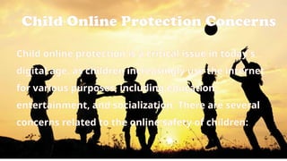 Child Online Protection Concerns
Child online protection is a critical issue in today's
digital age, as children increasingly use the internet
for various purposes, including education,
entertainment, and socialization. There are several
concerns related to the online safety of children:
 