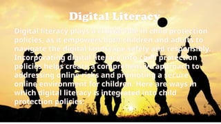 Digital Literacy
Digital literacy plays a crucial role in child protection
policies, as it empowers both children and adults to
navigate the digital landscape safely and responsibly.
Incorporating digital literacy into child protection
policies helps create a comprehensive approach to
addressing online risks and promoting a secure
online environment for children. Here are ways in
which digital literacy is integrated into child
protection policies:
 