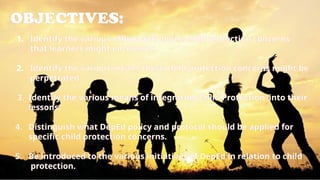 OBJECTIVES:
1. Identify the various offline and online child protection concerns
that learners might encounter.
2. Identify the various means these child protection concerns might be
perpetrated.
3. Identify the various means of integrating Child Protection into their
lessons.
4. Distinguish what DepEd policy and protocol should be applied for
specific child protection concerns.
5. Be introduced to the various initiatives of DepEd in relation to child
protection.
 