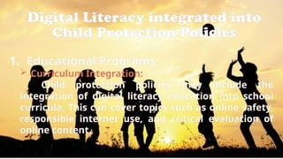 Digital Literacy integrated into
Child Protection Policies
1. Educational Programs:
 Curriculum Integration:
Child protection policies may include the
integration of digital literacy education into school
curricula. This can cover topics such as online safety,
responsible internet use, and critical evaluation of
online content.
 