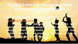 Digital Literacy integrated into
Child Protection Policies
2. Parental Guidance and Support:
 Parental Education:
Policies may advocate for initiatives that
educate parents and caregivers about digital literacy,
helping them understand the online risks their
children may face and providing guidance on how to
support safe online practices.
 