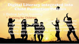 Digital Literacy integrated into
Child Protection Policies
3. Online Safety Training:
 Training for Children:
Child protection policies may emphasize the
importance of providing children with specific
training on online safety, including guidance on
privacy settings, recognizing potential risks, and
dealing with cyberbullying.
 