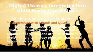 Digital Literacy integrated into
Child Protection Policies
4. Collaboration with Stakeholders:
 Partnerships with Schools and NGOs:
Child protection policies may encourage
collaboration with schools, non-governmental
organizations (NGOs), and other stakeholders to
implement digital literacy programs that extend
beyond the classroom.
 