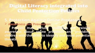 Digital Literacy integrated into
Child Protection Policies
5. Protection Against Online Predators:
 Awareness and Prevention:
Policies may include strategies for raising
awareness about online predators and providing
children with the skills to identify and avoid potential
threats.
 
