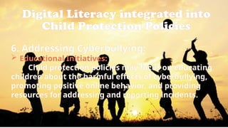 Digital Literacy integrated into
Child Protection Policies
6. Addressing Cyberbullying:
 Educational Initiatives:
Child protection policies may focus on educating
children about the harmful effects of cyberbullying,
promoting positive online behavior, and providing
resources for addressing and reporting incidents.
 