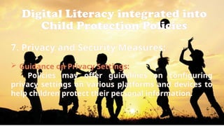 Digital Literacy integrated into
Child Protection Policies
7. Privacy and Security Measures:
 Guidance on Privacy Settings:
Policies may offer guidelines on configuring
privacy settings on various platforms and devices to
help children protect their personal information.
 