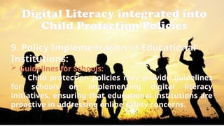Digital Literacy integrated into
Child Protection Policies
9. Policy Implementation in Educational
Institutions:
 Guidelines for Schools:
Child protection policies may provide guidelines
for schools on implementing digital literacy
initiatives, ensuring that educational institutions are
proactive in addressing online safety concerns.
 