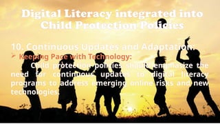 Digital Literacy integrated into
Child Protection Policies
10. Continuous Updates and Adaptation:
 Keeping Pace with Technology:
Child protection policies should emphasize the
need for continuous updates to digital literacy
programs to address emerging online risks and new
technologies.
 