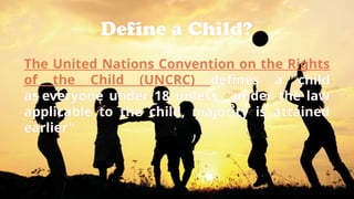 Define a Child?
The United Nations Convention on the Rights
of the Child (UNCRC) defines a child
as everyone under 18 unless, "under the law
applicable to the child, majority is attained
earlier"
 