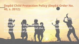 DepEd Child Protection Policy (DepEd Order No.
40, s. 2012):
This policy outlines the guidelines and
procedures for the protection of children in the school
setting.
It emphasizes the creation of a Child Protection
Committee in schools and the designation of a Child
Protection focal person.
 