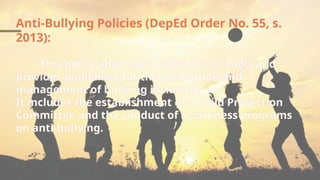 Anti-Bullying Policies (DepEd Order No. 55, s.
2013):
This policy addresses bullying in schools and
provides guidelines for the prevention and
management of bullying incidents.
It includes the establishment of a Child Protection
Committee and the conduct of awareness programs
on anti-bullying.
 