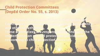 Child Protection Committees
(DepEd Order No. 55, s. 2013)
Schools are required to form Child Protection
Committees, composed of school personnel, parents,
and other stakeholders.
These committees are responsible for ensuring the
implementation of child protection policies and
responding to child protection concerns.
 