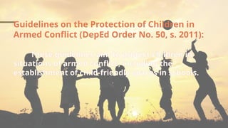 Guidelines on the Protection of Children in
Armed Conflict (DepEd Order No. 50, s. 2011):
These guidelines aim to protect children in
situations of armed conflict, including the
establishment of child-friendly spaces in schools.
 