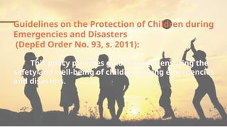 Guidelines on the Protection of Children during
Emergencies and Disasters
(DepEd Order No. 93, s. 2011):
This policy provides guidelines for ensuring the
safety and well-being of children during emergencies
and disasters.
 