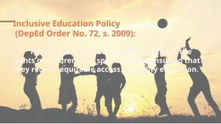 Inclusive Education Policy
(DepEd Order No. 72, s. 2009):
The Inclusive Education Policy promotes the
rights of children with special needs, ensuring that
they receive equitable access to quality education.
 