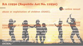RA 11930 (Republic Act No. 11930)
The Act is primarily a penal law seeking to punish the online sexual
abuse or exploitation of children (OSAEC). OSAEC is defined as “the
use of ICT as a means to abuse and/or exploit children sexually,
which includes cases in which offline child abuse and/or exploitation
is combined with an online component. This can also include, but is
not limited to the production, dissemination and possession of [child
sexual abuse or exploitation material or child sexual abuse material]
CSAEM; online grooming of children for sexual purposes; sexual
extortion of children, sharing image-based sexual abuse; commercial
sexual exploitation of children; exploitation of children through
online prostitution; and live-streaming of sexual abuse, with or
without the consent of the victim: Provided, That OSAEC may be used
interchangeably with online child sexual abuse exploitation or abuse
(OCSEA).”
 