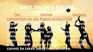 CHILDREN’S RIGHT
The United Nations
Convention on the Rights of the Child is an
important agreement by countries who have
promised to protect children’s rights. The
Convention explains who children are, all
their rights, and the responsibilities of
governments. All the rights are connected,
they are all equally important and they
cannot be taken away from children.
 