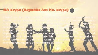 RA 11930 (Republic Act No. 11930)
CSAEM, on the other hand, “refers to any representation whether
offline, or by, through or with the use of ICT, by means of visual,
video, audio, written, or any combination thereof, by electronic,
mechanical, digital, optical, magnetic or any other means, of a child
engaged or involved in real or simulated sexual activities, or
depicting acts of sexual abuse or exploitation of a child as a sexual
object. It shall also include materials that focus on the genitalia or
other private body parts of a child. For purposes of this Act, CSAE,
may interchangeably be referred to as CSAM.”
 
