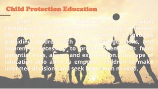 Child Protection Education
Child protection education is a crucial
component of a comprehensive strategy to ensure
the safety and well-being of children. It involves
providing children with the knowledge, skills, and
awareness necessary to protect themselves from
potential risks, abuse, and exploitation. This type of
education also aims to empower children to make
informed decisions and seek help when needed.
 