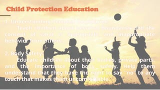 Child Protection Education
1. Understanding Personal Boundaries:
Teach children about personal boundaries and the
concept of what is appropriate and inappropriate
behavior from others.
2. Body Safety:
Educate children about their bodies, private parts,
and the importance of body safety. Help them
understand that they have the right to say "no" to any
touch that makes them uncomfortable.
 