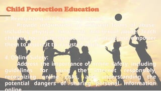 Child Protection Education
3. Recognizing and Reporting Abuse:
Provide information on different forms of abuse,
including physical, emotional, and sexual abuse. Teach
children how to recognize signs of abuse and empower
them to report it to a trusted adult.
4. Online Safety:
Address the importance of online safety, including
guidelines for using the internet responsibly,
recognizing online risks, and understanding the
potential dangers of sharing personal information
 