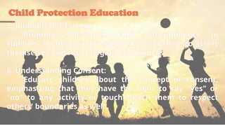 Child Protection Education
5. Building Self-Esteem:
Promote self-esteem and self-confidence in
children, as these qualities can empower them to assert
themselves and resist negative influences.
6. Understanding Consent:
Educate children about the concept of consent,
emphasizing that they have the right to say "yes" or
"no" to any activity or touch. Teach them to respect
others' boundaries as well.
 