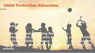 Child Protection Education
7. Effective Communication:
Develop communication skills in children to
encourage open and honest conversations. Help them
understand the importance of expressing their feelings
and concerns.
8. Safe Adults and Reporting Mechanisms:
Identify and discuss who safe adults are in a child's
life. Teach children about reporting mechanisms,
including how and where to seek help if they feel
unsafe.
 