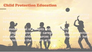 Child Protection Education
11. Crisis Response:
Educate children on what to do in emergency
situations, including who to contact and where to seek
help.
12. Involvement of Parents and Caregivers:
Engage parents and caregivers in child protection
education. Provide resources and information to help
them reinforce the lessons at home.
 