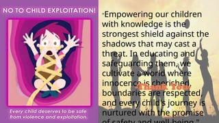 "Empowering our children
with knowledge is the
strongest shield against the
shadows that may cast a
threat. In educating and
safeguarding them, we
cultivate a world where
innocence is cherished,
boundaries are respected,
and every child's journey is
nurtured with the promise
-Thank You-
 