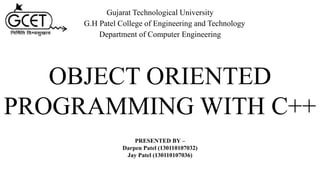 OBJECT ORIENTED
PROGRAMMING WITH C++
PRESENTED BY –
Darpen Patel (130110107032)
Jay Patel (130110107036)
Gujarat Technological University
G.H Patel College of Engineering and Technology
Department of Computer Engineering
 