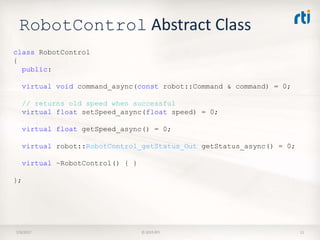 RobotControl Abstract Class
7/9/2017 © 2015 RTI 11
class RobotControl
{
public:
virtual void command_async(const robot::Command & command) = 0;
// returns old speed when successful
virtual float setSpeed_async(float speed) = 0;
virtual float getSpeed_async() = 0;
virtual robot::RobotControl_getStatus_Out getStatus_async() = 0;
virtual ~RobotControl() { }
};
 