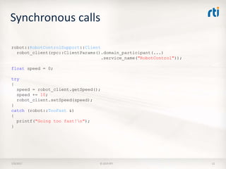 Synchronous calls
7/9/2017 © 2015 RTI 12
robot::RobotControlSupport::Client
robot_client(rpc::ClientParams().domain_participant(...)
.service_name("RobotControl"));
float speed = 0;
try
{
speed = robot_client.getSpeed();
speed += 10;
robot_client.setSpeed(speed);
}
catch (robot::TooFast &)
{
printf("Going too fast!n");
}
 