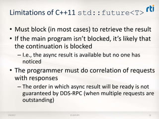 Limitations of C++11 std::future<T>
• Must block (in most cases) to retrieve the result
• If the main program isn’t blocked, it’s likely that
the continuation is blocked
– I.e., the async result is available but no one has
noticed
• The programmer must do correlation of requests
with responses
– The order in which async result will be ready is not
guaranteed by DDS-RPC (when multiple requests are
outstanding)
7/9/2017 © 2015 RTI 16
 
