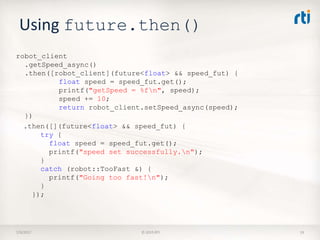 Using future.then()
7/9/2017 © 2015 RTI 19
robot_client
.getSpeed_async()
.then([robot_client](future<float> && speed_fut) {
float speed = speed_fut.get();
printf("getSpeed = %fn", speed);
speed += 10;
return robot_client.setSpeed_async(speed);
})
.then([](future<float> && speed_fut) {
try {
float speed = speed_fut.get();
printf("speed set successfully.n");
}
catch (robot::TooFast &) {
printf("Going too fast!n");
}
});
 