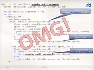 7/9/2017 © 2015 RTI 22
dds::rpc::future<float> speedup_until_maxspeed(
robot::RobotControlSupport::Client & robot_client)
{
static const int increment = 10;
return
robot_client
.getSpeed_async()
.then([robot_client](future<float> && speed_fut) {
float speed = speed_fut.get();
speed += increment;
if(speed <= MAX_SPEED) {
printf("speedup_until_maxspeed: new speed = %fn", speed);
return robot_client.setSpeed_async(speed);
}
else
return dds::rpc::details::make_ready_future(speed);
})
.then([robot_client](future<float> && speed_fut) {
float speed = speed_fut.get();
if(speed + increment <= MAX_SPEED)
return speedup_until_maxspeed(robot_client);
else
return dds::rpc::details::make_ready_future(speed);
});
}
Return ready future?
Why not speed?
Is that recursive?
Does the stack grow?... No!
What are these lambdas doing here?
Is that a CPS transform? … Yes!
 