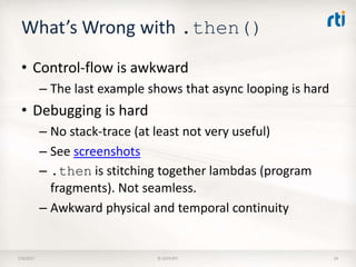 What’s Wrong with .then()
• Control-flow is awkward
– The last example shows that async looping is hard
• Debugging is hard
– No stack-trace (at least not very useful)
– See screenshots
– .then is stitching together lambdas (program
fragments). Not seamless.
– Awkward physical and temporal continuity
7/9/2017 © 2015 RTI 24
 