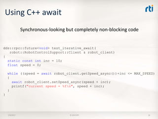 Using C++ await
7/9/2017 © 2015 RTI 26
dds::rpc::future<void> test_iterative_await(
robot::RobotControlSupport::Client & robot_client)
{
static const int inc = 10;
float speed = 0;
while ((speed = await robot_client.getSpeed_async())+inc <= MAX_SPEED)
{
await robot_client.setSpeed_async(speed + inc);
printf("current speed = %fn", speed + inc);
}
}
Synchronous-looking but completely non-blocking code
 