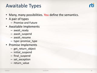 Awaitable Types
• Many, many possibilities. You define the semantics.
• A pair of types
– Promise and Future
• Awaitable Implements
– await_ready
– await_suspend
– await_resume
– type::promise_type
• Promise Implements
– get_return_object
– initial_suspend
– final_suspend
– set_exception
– return_value
7/9/2017 © 2015 RTI 28
 