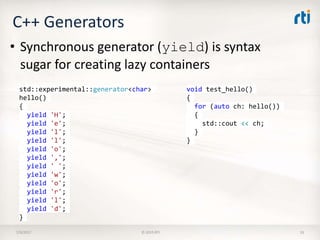 C++ Generators
7/9/2017 © 2015 RTI 33
• Synchronous generator (yield) is syntax
sugar for creating lazy containers
void test_hello()
{
for (auto ch: hello())
{
std::cout << ch;
}
}
std::experimental::generator<char>
hello()
{
yield 'H';
yield 'e';
yield 'l';
yield 'l';
yield 'o';
yield ',';
yield ' ';
yield 'w';
yield 'o';
yield 'r';
yield 'l';
yield 'd';
}
 