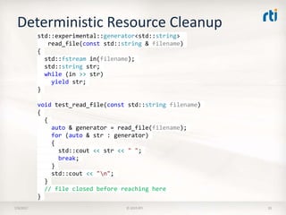 Deterministic Resource Cleanup
7/9/2017 © 2015 RTI 35
std::experimental::generator<std::string>
read_file(const std::string & filename)
{
std::fstream in(filename);
std::string str;
while (in >> str)
yield str;
}
void test_read_file(const std::string filename)
{
{
auto & generator = read_file(filename);
for (auto & str : generator)
{
std::cout << str << " ";
break;
}
std::cout << "n";
}
// file closed before reaching here
}
 
