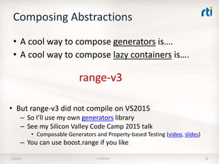 Composing Abstractions
• A cool way to compose generators is….
7/9/2017 © 2015 RTI 38
range-v3
• But range-v3 did not compile on VS2015
– So I’ll use my own generators library
– See my Silicon Valley Code Camp 2015 talk
• Composable Generators and Property-based Testing (video, slides)
– You can use boost.range if you like
• A cool way to compose lazy containers is….
 
