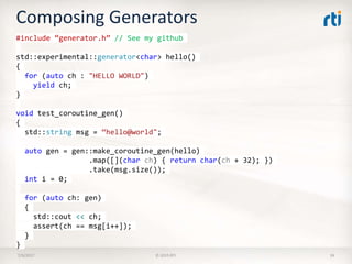 Composing Generators
7/9/2017 © 2015 RTI 39
#include “generator.h” // See my github
std::experimental::generator<char> hello()
{
for (auto ch : "HELLO WORLD")
yield ch;
}
void test_coroutine_gen()
{
std::string msg = “hello@world";
auto gen = gen::make_coroutine_gen(hello)
.map([](char ch) { return char(ch + 32); })
.take(msg.size());
int i = 0;
for (auto ch: gen)
{
std::cout << ch;
assert(ch == msg[i++]);
}
}
 