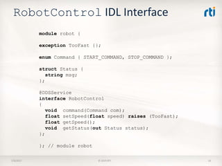 RobotControl IDL Interface
7/9/2017 © 2015 RTI 10
module robot {
exception TooFast {};
enum Command { START_COMMAND, STOP_COMMAND };
struct Status {
string msg;
};
@DDSService
interface RobotControl
{
void command(Command com);
float setSpeed(float speed) raises (TooFast);
float getSpeed();
void getStatus(out Status status);
};
}; // module robot
 