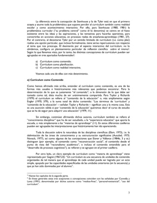 3
La diferencia entre la concepción de Stenhouse y la de Tyler está en que el primero
acepta y asume toda la problemática que supone percibir al currículum también como realidad
escolar y como acontecimiento interactivo. Por ello, para Stenhouse (1980, 1981) la
problemática curricular (“su problema central” como él lo denomina) se centra en el hiato
existente entre las ideas y las aspiraciones, y las tentativas para hacerlas operativas, para
convertirlas en acciones educativas, en procesos reales de enseñanza-aprendizaje (1981, 27).
Por el contrario, al decantarse Tyler por un sentido limitado de currículum (i.e. como plan)
realiza una opción particular, que incluso formalmente, tiene serias repercusiones con respecto
al tema que nos preocupa. El desinterés por el aspecto interactivo del currículum, no lo
olvidemos, configura un planteamiento particular de reflexión científica sobre el mismo3.
Según lo que llevamos visto, por lo tanto, las distintas concepciones de currículum pueden ser
agrupadas en tres apartados fundamentales4:
a) Currículum como contenido.
b) Currículum como planificación.
c) Currículum como realidad interactiva.
Veamos cada una de ellas con más detenimiento.
a) Currículum como Contenido
Como hemos afirmado más arriba, entender el currículum como contenido, es una de las
formas más usuales e históricamente más relevantes que podemos encontrar. Pero la
determinación de lo que es justamente “el contenido”, o la dimensión de lo que debe ser
tomado como tal, dista mucho de ser unánimemente compartida. Para Taylor y Richards
(1979) el currículum se refiere al “contenido de la educación” o, más ampliamente según
Engler (1970, 379), a la suma total de dicho contenido: “Los términos de ‘currículum’ y
‘contenido de la educación’ señalan Taylor y Richards significan una y la misma cosa. Esta
es una asunción válida si por ‘contenido de la educación’ queremos decir el curso de estudio
que se ha de seguir para adquirir una educación” (1979, 11).
Sin embargo, continúan afirmando dichos autores, currículum también se refiere al
“conocimiento disciplinar” que ha de ser estudiado, a la “experiencia educativa” que aporta la
escuela, o más simplemente a las “materias de aprendizaje” (11). En estos diferentes casilleros
pueden ser agrupadas las interpretaciones que históricamente han ido apareciendo.
Toda la discusión sobre la naturaleza de las disciplinas científicas (Elam, 1973), i.e. la
delimitación de las áreas de conocimiento y su estructuración significativa (Ausubel, 1973;
Novack, 1977), así como algunas de las concepciones que Eisner y Vallance (1984b, 3 y ss.)
distinguen (por ejemplo, el contenido como “reconstrucción social”, el contenido desde el
punto de vista del “racionalismo académico”, e incluso el contenido entendido para el
“desarrollo de procesos cognitivos”), se refieren y se agrupan en el primer casillero.
Por otro lado, un claro ejemplo de currículum como “materia de aprendizaje” viene
representado por Gagné (1967,23): “Un currículum es una secuencia de unidades de contenido
organizadas de tal manera que el aprendizaje de cada unidad pueda ser logrado por un acto
simple, apoyado por las capacidades especificadas de las unidades anteriores (en la secuencia) y
que ya han sido dominadas por el alumno”.
3
Véanse los capítulos de la segunda parte.
4
En líneas generales estas tres acepciones o concepciones coinciden con las señaladas por Connelly y
Lantz (1991), denominadas por dichos autores como “medios-fines”, “personal-existencial”, “uso del
currículum”.
 
