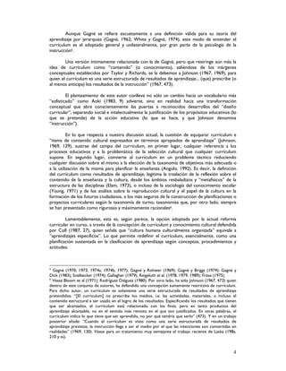 4
Aunque Gagné se refiere escuetamente a una definición válida para su teoría del
aprendizaje por jerarquías (Gagné, 1962; White y Gagné, 1974), este modo de entender el
currículum es el adoptado general y unilateralmente, por gran parte de la psicología de la
instrucción5.
Una versión íntimamente relacionada con la de Gagné, pero que restringe aún más la
idea de currículum como “contenido” (o conocimiento), saliéndose de los márgenes
conceptuales establecidos por Taylor y Richards, se la debemos a Johnson (1967, 1969), para
quien el currículum es una serie estructurada de resultados de aprendizaje... (que) prescribe (o
al menos anticipa) los resultados de la instrucción” (1967, 473).
El planteamiento de este autor conlleva no sólo un cambio hacia un vocabulario más
“sofisticado” como Aoki (1983, 9) advierte, sino en realidad hacia una transformación
conceptual que abre conscientemente las puertas a reconocidos desarrollos del “diseño
curricular”, separando social e intelectualmente la justificación de los propósitos educativos (lo
que se pretende) de la acción educativa (lo que se hace, y que Johnson denomina
“instrucción”).
En lo que respecta a nuestra discusión actual, la cuestión de equiparar currículum e
“items de contenido cultural expresados en términos apropiados de aprendizaje” (Johnson,
1969, 129), sustrae del campo del currículum, en primer lugar, cualquier referencia a los
procesos educativos y a la problemática de la selección cultural que cualquier currículum
supone. En segundo lugar, convierte al currículum en un problema técnico reduciendo
cualquier discusión sobre el mismo a la elección de la taxonomía de objetivos más adecuada o
a la utilización de la misma para planificar la enseñanza (Angulo, 1992). Es decir, la definición
del currículum como resultados de aprendizaje, legitima la traslación de la reflexión sobre el
contenido de la enseñanza y la cultura, desde los ámbitos resbaladizos y “metafísicos” de la
estructura de las disciplinas (Elam, 1973), o incluso de la sociología del conocimiento escolar
(Young, 1971) y de los análisis sobre la reproducción cultural y el papel de la cultura en la
formación de los futuros ciudadanos, a los más seguros de la construcción de planificaciones o
proyectos curriculares según la taxonomía de turno; taxonomías que, por otro lado, siempre
se han presentado como rigurosas y máximamente racionales6.
Lamentablemente, esta es, según parece, la opción adoptada por la actual reforma
curricular en curso, a través de la concepción de currículum y conocimiento cultural defendida
por Coll (1987, 27), quien señala que “cultura humana culturalmente organizada” equivale a
“aprendizajes específicos”. Lo que permite redefinir el currículum, esencialmente, como una
planificación sustentada en la clasificación de aprendizaje según conceptos, procedimientos y
actitudes.
5
Gagné (1970, 1973, 1974a, 1974b, 1977); Gagné y Rohwer (1969); Gagné y Briggs (1974); Gagné y
Dick (1983); Snelbecker (1974); Gallagher (1979); Reigeluth el al. (1978, 1979, 1989); Frase (1975).
6
Véase Bloom et al (1971); Rodríguez Diéguez (1980). Por otro lado, ha sido Johnson (1967, 473) quien
dentro de este conjunto de autores, ha defendido una concepción sumamente restrictiva de currículum.
Para dicho autor, un currículum es solamente una serie estructurada de resultados de aprendizaje
pretendidos: “[El curriculum] no prescribe los medios, i.e. las actividades, materiales, o incluso el
contenido estructural a ser usado en el logro de los resultados. Especificando los resultados que tienen
que ser alcanzados, el currículum está relacionado con los fines, pero en tanto productos del
aprendizaje alcanzable, no en el sentido más remoto en el que son justificados. En otras palabras, el
currículum indica lo que tiene que ser aprendido, no por qué tendría que serlo” (473). Y en un trabajo
posterior añade: “Cuando el currículum es visto como una serie estructurada de resultados de
aprendizaje previstos, la instrucción llega a ser el medio por el que las intenciones son convertidas en
realidades” (1969, 130). Véase para un tratamiento muy semejante el trabajo reciente de Laska (198a,
210 y ss).
 