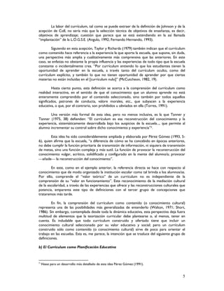 5
La labor del currículum, tal como se puede extraer de la definición de Johnson y de la
acepción de Coll, no sería más que la selección técnica de objetivos de enseñanza, es decir,
objetivos de aprendizaje; cuestión que parece que se está extendiendo en la así llamada
“implantación” de la L.O.G.S.E. (Angulo, 1992; Fernando Hernando, 1993).
Siguiendo en esta acepción, Taylor y Richards (1979) también indican que el currículum
como contenido hace referencia a la experiencia la que aporta la escuela, que supone, sin duda,
una perspectiva más amplia y cualitativamente más comprensiva que las anteriores. En este
caso, se enfatiza no obstante la propia influencia y las experiencias de todo tipo que la escuela
constante o incidentalmente crea. “Por currículum entiendo lo que los estudiantes tienen la
oportunidad de aprender en la escuela, a través tanto del currículum oculto, como del
currículum explícito, y también lo que no tienen oportunidad de aprender por que ciertas
materias no están incluidas en el [currículum nulo]” (McCutcheon, 1982, 19).
Hasta cierto punto, esta definición se acerca a la comprensión del currículum como
realidad interactiva, en el sentido de que el conocimiento que un alumno aprende no está
enteramente comprendido por el contenido seleccionado, sino también por todos aquellos
significados, patrones de conducta, valore morales, etc., que subyacen a la experiencia
educativa, o que, por el contrario, son prohibidos u obviados en ella (Torres, 1991).
Una versión más formal de esta idea, pero no menos inclusiva, es la que Tanner y
Tanner (1975, 38) defienden: “El currículum es esa reconstrucción del conocimiento y la
experiencia, sistemáticamente desarrollada bajo los auspicios de la escuela..., que permite al
alumno incrementar su control sobre dicho conocimiento y experiencia”7.
Esta idea ha sido considerablemente ampliada y elaborada por Pérez Gómez (1993, 5-
6), quien afirma que la escuela, “a diferencia de cómo se ha concebido en épocas anteriores,
no debe cumplir la función prioritaria de transmisión de información, ni siquiera de transmisión
de metas, sino una función compleja y más sutil. La función de provocar la reconstrucción del
conocimiento vulgar, acrítico, solidificado y configurado en la mente del alumno/a; provocar
añade la reconstrucción del conocimiento”.
En este, como en el ejemplo anterior, la referencia directa se hace con respecto al
conocimiento que de modo organizado la institución escolar como tal brinda a los alumnos/as.
Por ello, comprende el “valor teórico” de un currículum no es independiente de la
comprensión de su “valor en funcionamiento”. Este reconocimiento de la mediación cultural
de la escolaridad, a través de las experiencias que ofrece y las reconstrucciones culturales que
potencia, emparenta este tipo de definiciones con el tercer grupo de concepciones que
trataremos más tarde.
En fin, la comprensión del currículum como contenido (o conocimiento cultural)
representa una de las posibilidades más generalizadas de entenderlo (Walton, 1971; Short,
1986). Sin embargo, contemplada desde toda la dinámica educativa, esta perspectiva deja fuera
multitud de elementos que la teorización curricular debe plantearse o, al menos, tener en
cuenta. Es indudable que todo currículum construido y ofertado tiene que incluir un
conocimiento cultural seleccionado por su valor educativo y social; pero un currículum
construido sólo como contenido (o conocimiento cultural) sirve de poco para orientar el
trabajo en las escuelas. Esta es, me parece, la intención que se trasluce del siguiente grupo de
definiciones.
b) El Currículum como Planificación Educativa
7
Véase para un desarrollo más detallado de esta idea Pérez Gómez (1991).
 