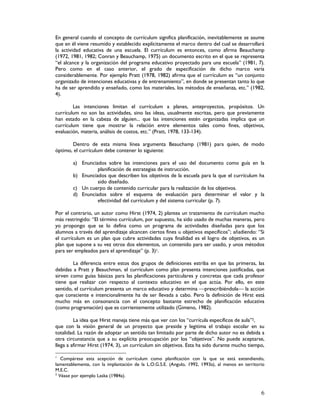 6
En general cuando el concepto de currículum significa planificación, inevitablemente se asume
que en él viene resumido y establecido explícitamente el marco dentro del cual se desarrollará
la actividad educativa de una escuela. El currículum es entonces, como afirma Beauchamp
(1972, 1981, 1982; Conran y Beauchamp, 1975) un documento escrito en el que se representa
“el alcance y la organización del programa educativo proyectado para una escuela” (1981, 7).
Pero como en el caso anterior, el grado de especificación de dicho marco varía
considerablemente. Por ejemplo Pratt (1978, 1982) afirma que el currículum es “un conjunto
organizado de intenciones educativas y de entrenamiento”, en donde se presentan tanto lo que
ha de ser aprendido y enseñado, como los materiales, los métodos de enseñanza, etc.” (1982,
4).
Las intenciones limitan el currículum a planes, anteproyectos, propósitos. Un
currículum no son las actividades, sino las ideas, usualmente escritas, pero que previamente
han estado en la cabeza de alguien... que las intenciones estén organizadas implica que un
currículum tiene que mostrar la relación entre elementos tales como fines, objetivos,
evaluación, materia, análisis de costos, etc.” (Pratt, 1978, 133-134).
Dentro de esta misma línea argumenta Beauchamp (1981) para quien, de modo
óptimo, el currículum debe contener lo siguiente:
a) Enunciados sobre las intenciones para el uso del documento como guía en la
planificación de estrategias de instrucción.
b) Enunciados que describen los objetivos de la escuela para la que el currículum ha
sido diseñado.
c) Un cuerpo de contenido curricular para la realización de los objetivos.
d) Enunciados sobre el esquema de evaluación para determinar el valor y la
efectividad del currículum y del sistema curricular (p. 7).
Por el contrario, un autor como Hirst (1974, 2) plantea un tratamiento de currículum mucho
más restringido: “El término currículum, por supuesto, ha sido usado de muchas maneras, pero
yo propongo que se lo defina como un programa de actividades diseñadas para que los
alumnos a través del aprendizaje alcancen ciertos fines u objetivos específicos”; añadiendo: “Si
el currículum es un plan que cubre actividades cuya finalidad es el logro de objetivos, es un
plan que supone a su vez otros dos elementos, un contenido para ser usado, y unos métodos
para ser empleados para el aprendizaje” (p. 3)1.
La diferencia entre estos dos grupos de definiciones estriba en que las primeras, las
debidas a Pratt y Beauchman, el currículum como plan presenta intenciones justificadas, que
sirven como guías básicas para las planificaciones particulares y concretas que cada profesor
tiene que realizar con respecto al contexto educativo en el que actúa. Por ello, en este
sentido, el currículum presenta un marco educativo y determina prescribiéndola la acción
que consciente e intencionalmente ha de ser llevada a cabo. Pero la definición de Hirst está
mucho más en consonancia con el concepto bastante estrecho de planificación educativa
(como programación) que es corrientemente utilizado (Gimeno, 1982).
La idea que Hirst maneja tiene más que ver con los “currícula específicos de aula”2,
que con la visión general de un proyecto que preside y legitima el trabajo escolar en su
totalidad. La razón de adoptar un sentido tan limitado por parte de dicho autor no es debida a
otra circunstancia que a su explícita preocupación por los “objetivos”. No puede aceptarse,
llega a afirmar Hirst (1974, 3), un currículum sin objetivos. Esta ha sido durante mucho tiempo,
1
Compárese esta acepción de currículum como planificación con la que se está extendiendo,
lamentablemente, con la implantación de la L.O.G.S.E. (Angulo, 1992, 1993a), al menos en territorio
M.E.C.
2
Véase por ejemplo Laska (1984a).
 